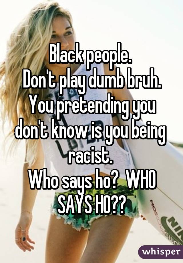 Black people. 
Don't play dumb bruh.
You pretending you don't know is you being  racist. 
Who says ho?  WHO SAYS HO??