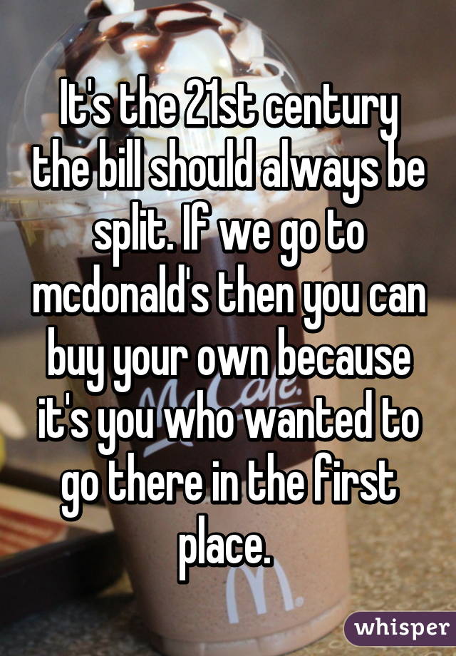 It's the 21st century the bill should always be split. If we go to mcdonald's then you can buy your own because it's you who wanted to go there in the first place. 