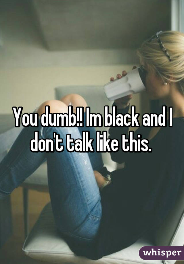 You dumb!! Im black and I don't talk like this. 