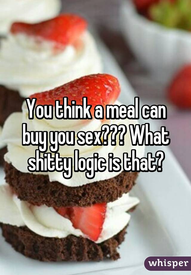 You think a meal can buy you sex??? What shitty logic is that?