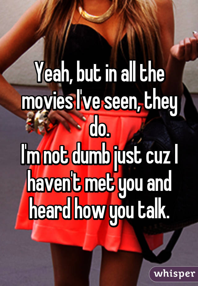 Yeah, but in all the movies I've seen, they do.
I'm not dumb just cuz I haven't met you and heard how you talk.