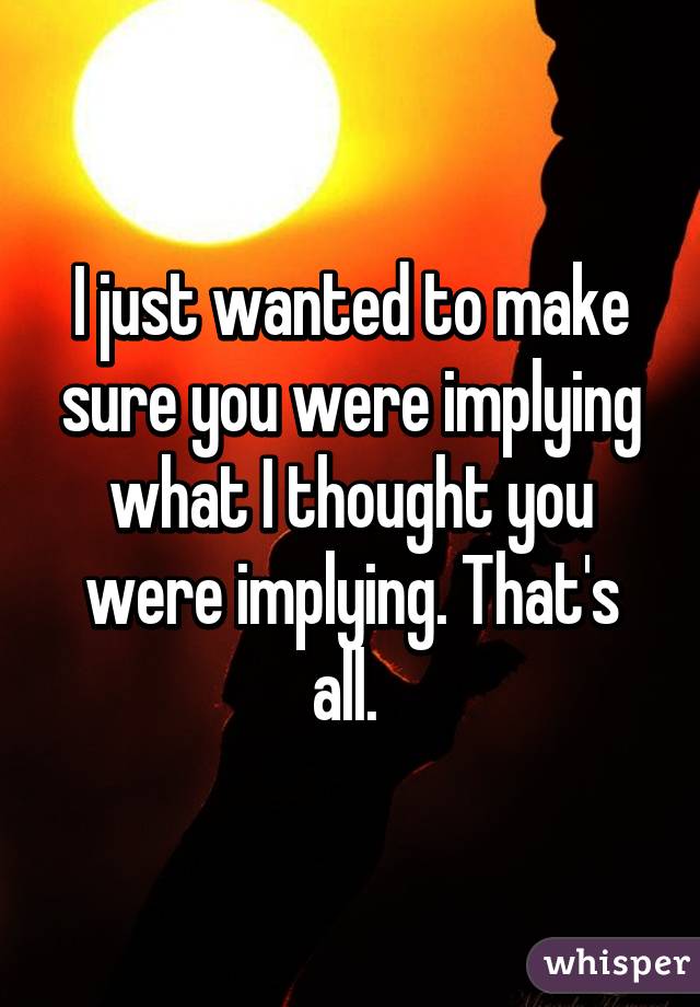 I just wanted to make sure you were implying what I thought you were implying. That's all. 