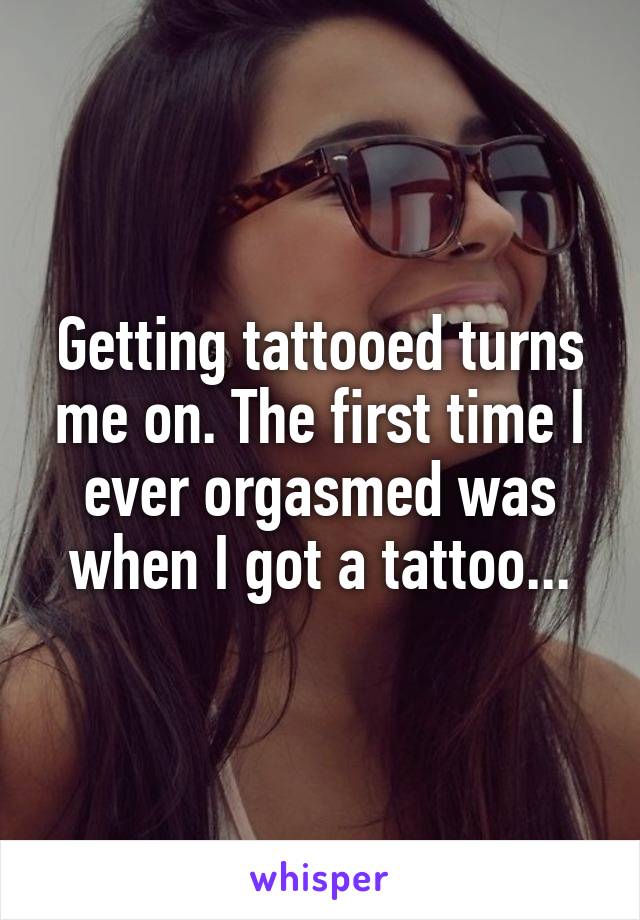 Getting tattooed turns me on. The first time I ever orgasmed was when I got a tattoo...