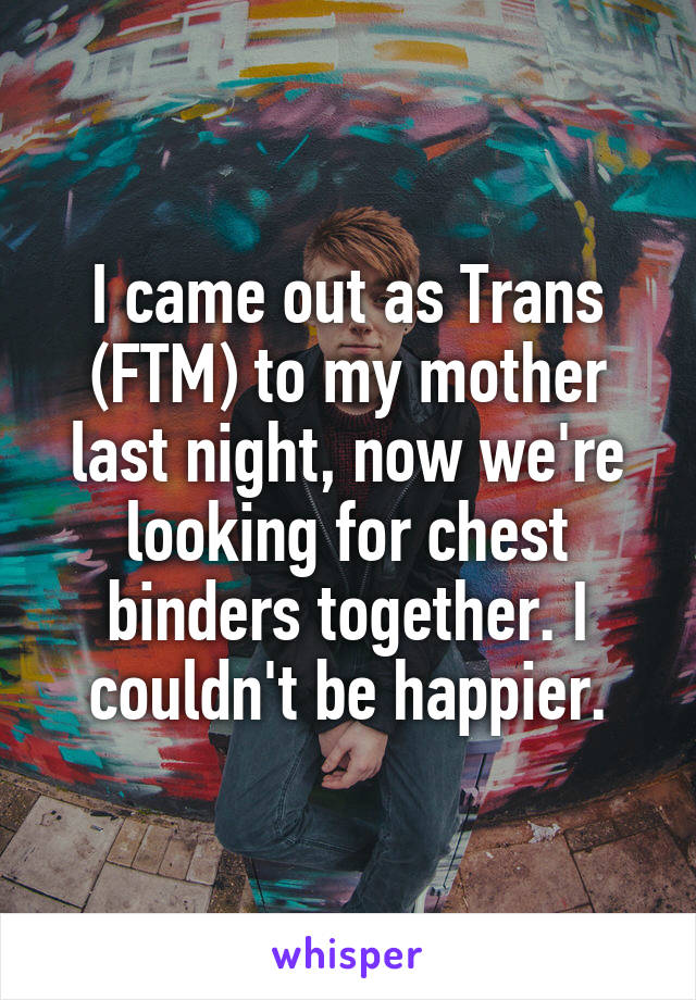 I came out as Trans (FTM) to my mother last night, now we're looking for chest binders together. I couldn't be happier.