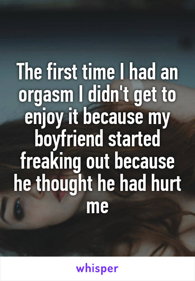 The first time I had an orgasm I didn't get to enjoy it because my boyfriend started freaking out because he thought he had hurt me