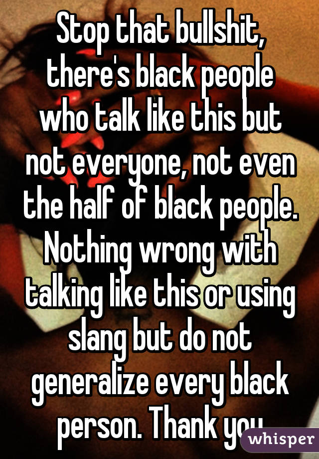 Stop that bullshit, there's black people who talk like this but not everyone, not even the half of black people. Nothing wrong with talking like this or using slang but do not generalize every black person. Thank you