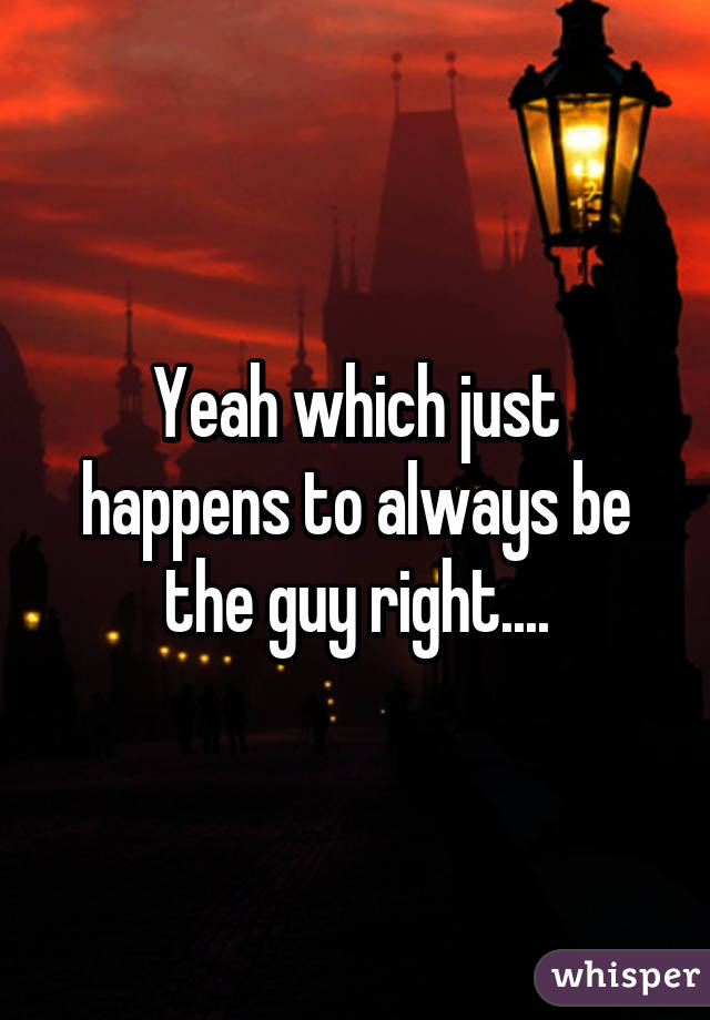 Yeah which just happens to always be the guy right....