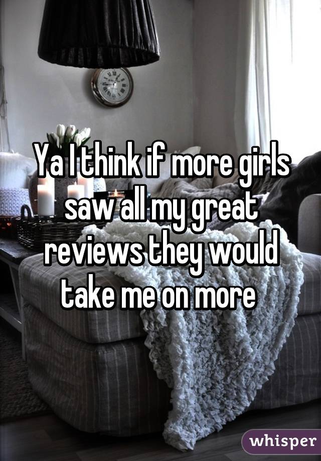 Ya I think if more girls saw all my great reviews they would take me on more 