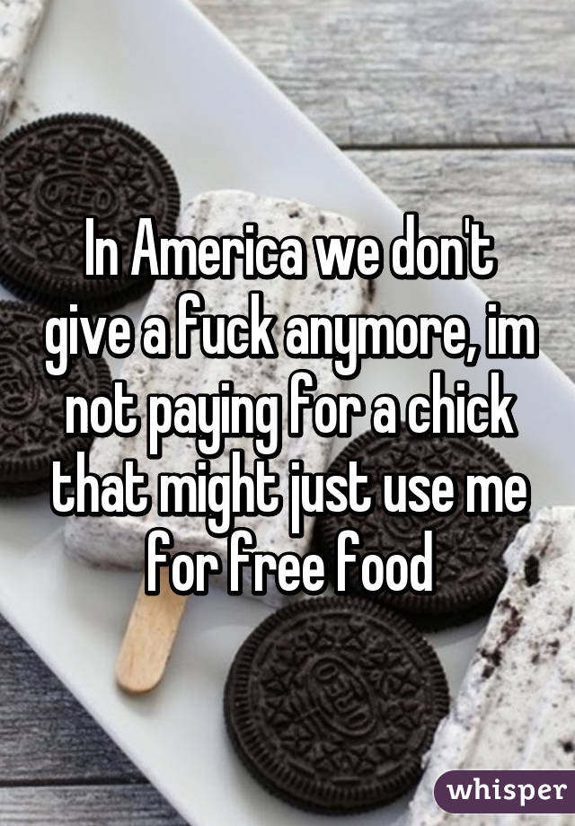 In America we don't give a fuck anymore, im not paying for a chick that might just use me for free food