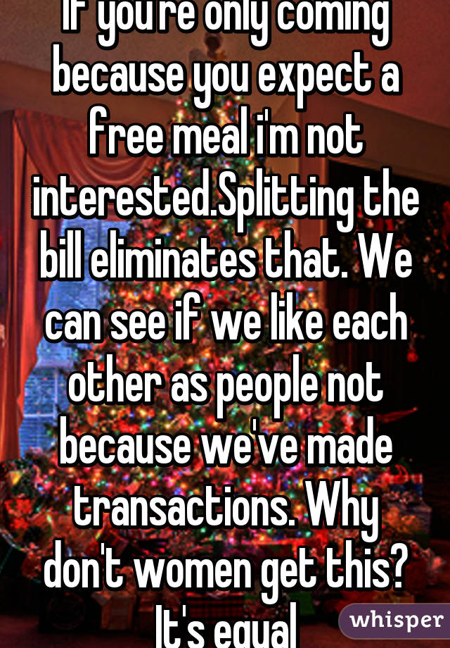 If you're only coming because you expect a free meal i'm not interested.Splitting the bill eliminates that. We can see if we like each other as people not because we've made transactions. Why don't women get this? It's equal