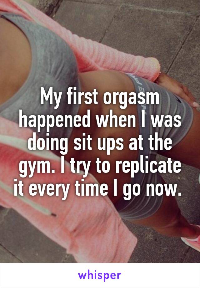 My first orgasm happened when I was doing sit ups at the gym. I try to replicate it every time I go now. 
