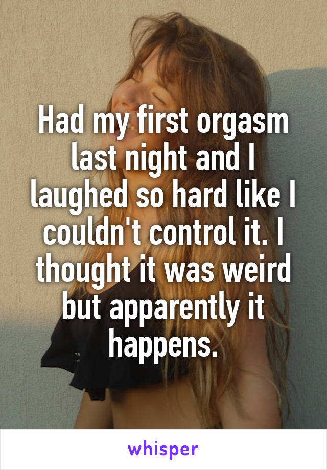 Had my first orgasm last night and I laughed so hard like I couldn't control it. I thought it was weird but apparently it happens.