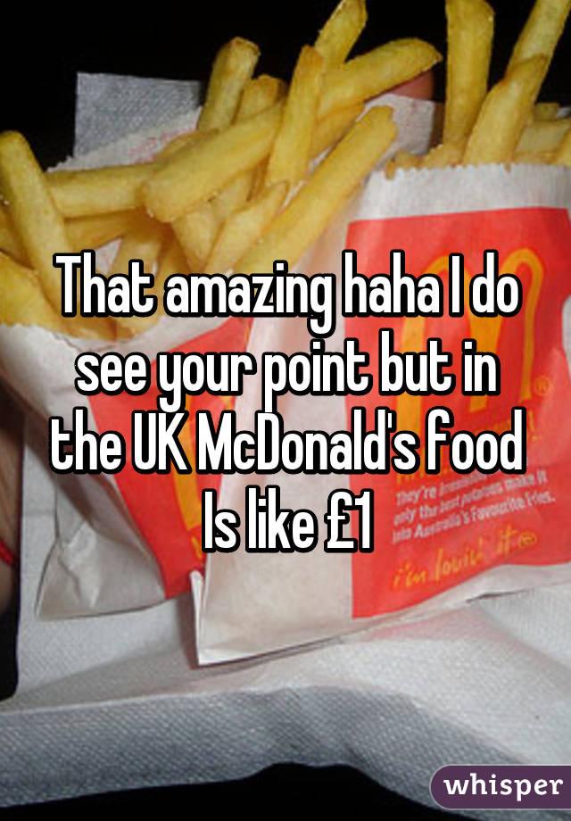 That amazing haha I do see your point but in the UK McDonald's food Is like £1