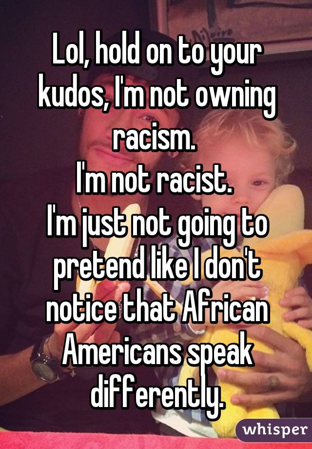 Lol, hold on to your kudos, I'm not owning racism. 
I'm not racist. 
I'm just not going to pretend like I don't notice that African Americans speak differently.