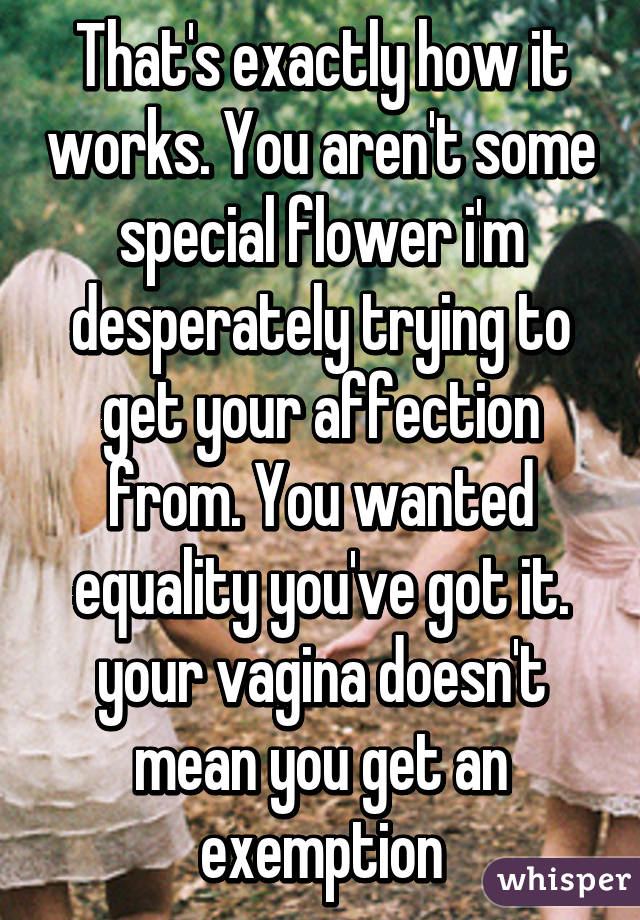 That's exactly how it works. You aren't some special flower i'm desperately trying to get your affection from. You wanted equality you've got it. your vagina doesn't mean you get an exemption