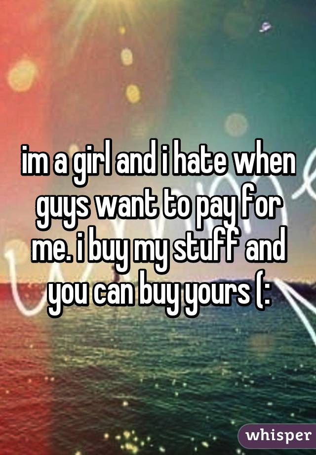 im a girl and i hate when guys want to pay for me. i buy my stuff and you can buy yours (: