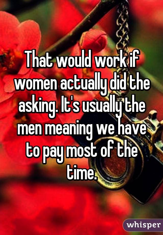 That would work if women actually did the asking. It's usually the men meaning we have to pay most of the time.