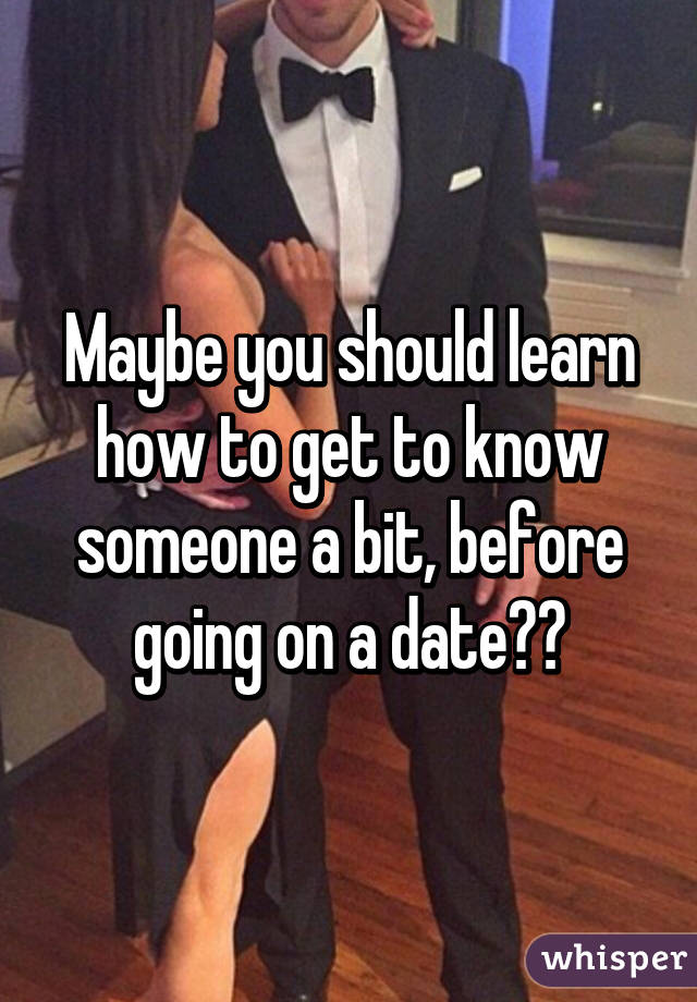 Maybe you should learn how to get to know someone a bit, before going on a date??