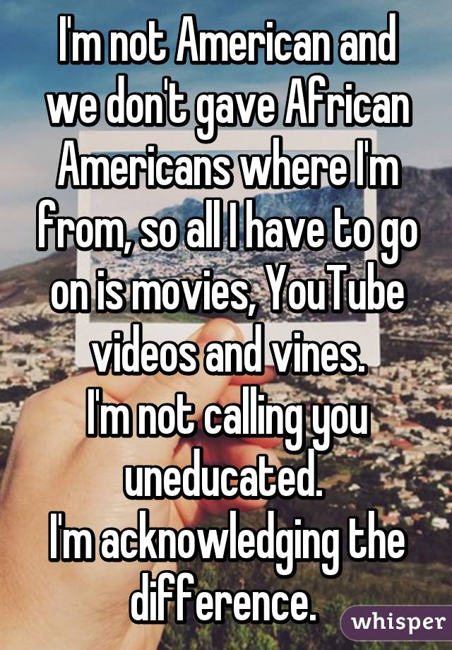 I'm not American and we don't gave African Americans where I'm from, so all I have to go on is movies, YouTube videos and vines.
I'm not calling you uneducated. 
I'm acknowledging the difference. 