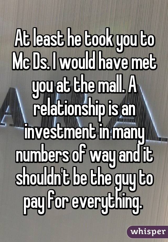 At least he took you to Mc Ds. I would have met you at the mall. A relationship is an investment in many numbers of way and it shouldn't be the guy to pay for everything. 