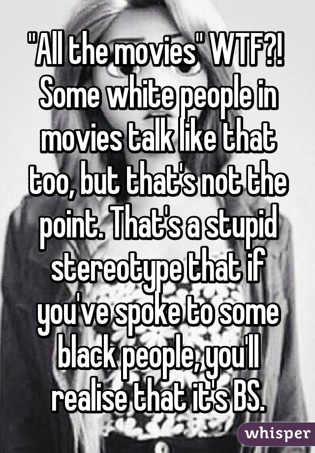 "All the movies" WTF?! 
Some white people in movies talk like that too, but that's not the point. That's a stupid stereotype that if you've spoke to some black people, you'll realise that it's BS.