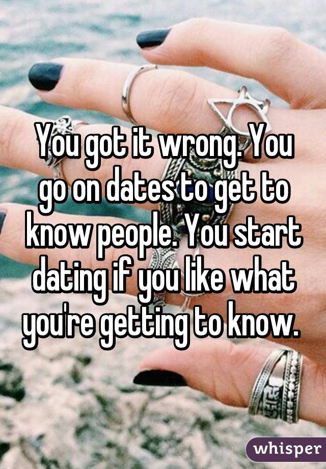 You got it wrong. You go on dates to get to know people. You start dating if you like what you're getting to know. 