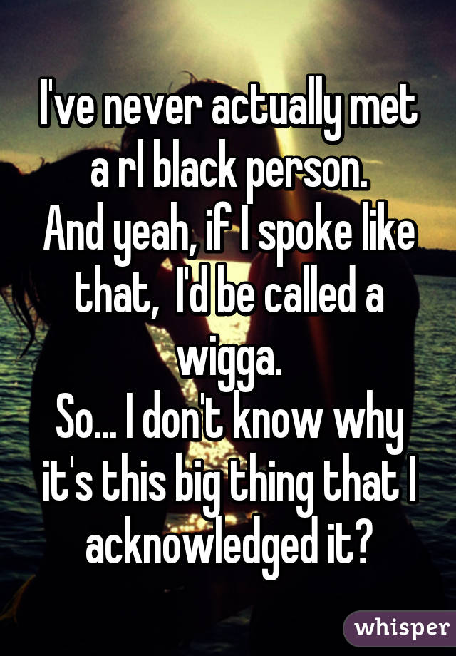 I've never actually met a rl black person.
And yeah, if I spoke like that,  I'd be called a wigga.
So... I don't know why it's this big thing that I acknowledged it?