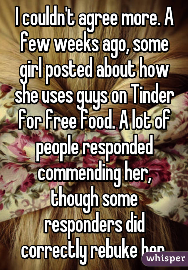 I couldn't agree more. A few weeks ago, some girl posted about how she uses guys on Tinder for free food. A lot of people responded commending her, though some responders did correctly rebuke her.