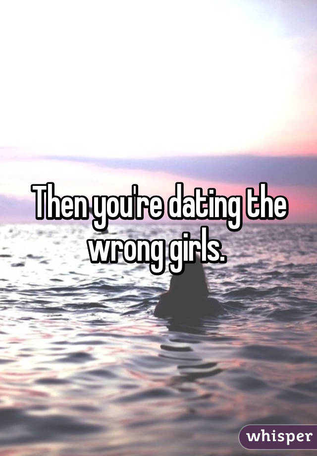 Then you're dating the wrong girls. 