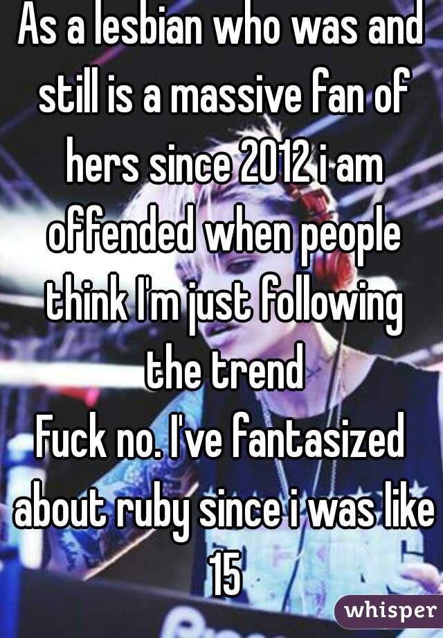 As a lesbian who was and still is a massive fan of hers since 2012 i am offended when people think I'm just following the trend
Fuck no. I've fantasized about ruby since i was like 15