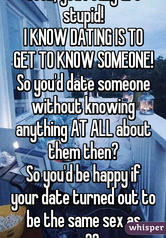 Jeez, you really are stupid!
I KNOW DATING IS TO GET TO KNOW SOMEONE!
So you'd date someone without knowing anything AT ALL about them then?
So you'd be happy if your date turned out to be the same sex as you?? 