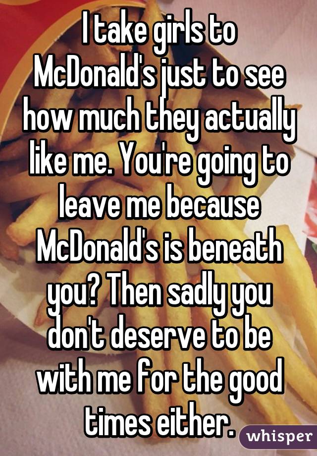 I take girls to McDonald's just to see how much they actually like me. You're going to leave me because McDonald's is beneath you? Then sadly you don't deserve to be with me for the good times either.