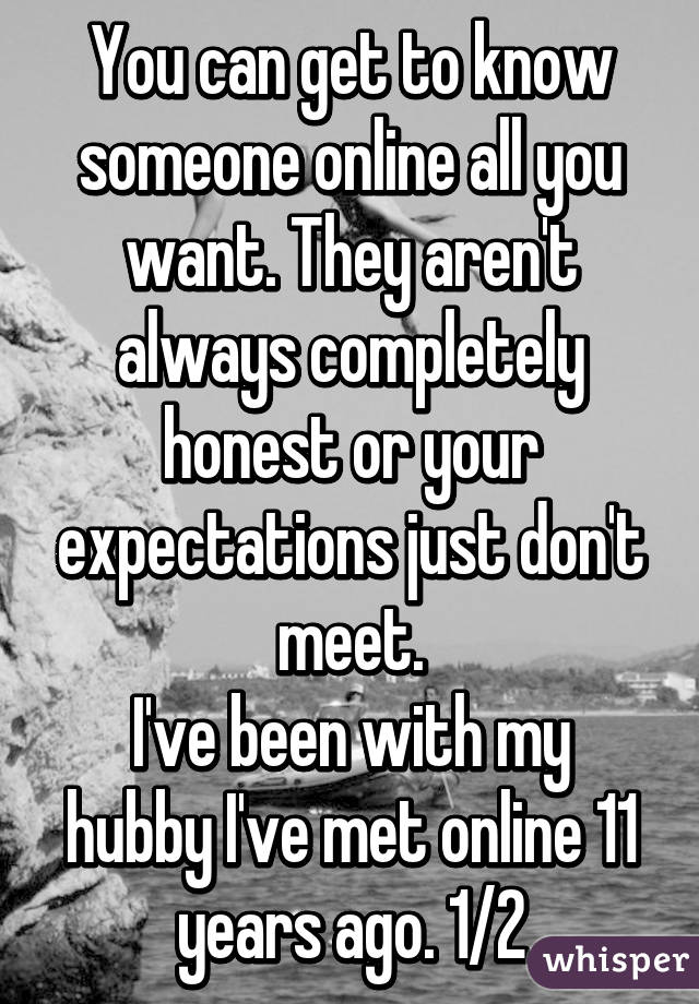 You can get to know someone online all you want. They aren't always completely honest or your expectations just don't meet.
I've been with my hubby I've met online 11 years ago. 1/2