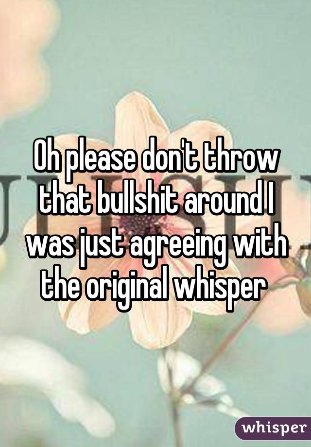 Oh please don't throw that bullshit around I was just agreeing with the original whisper 