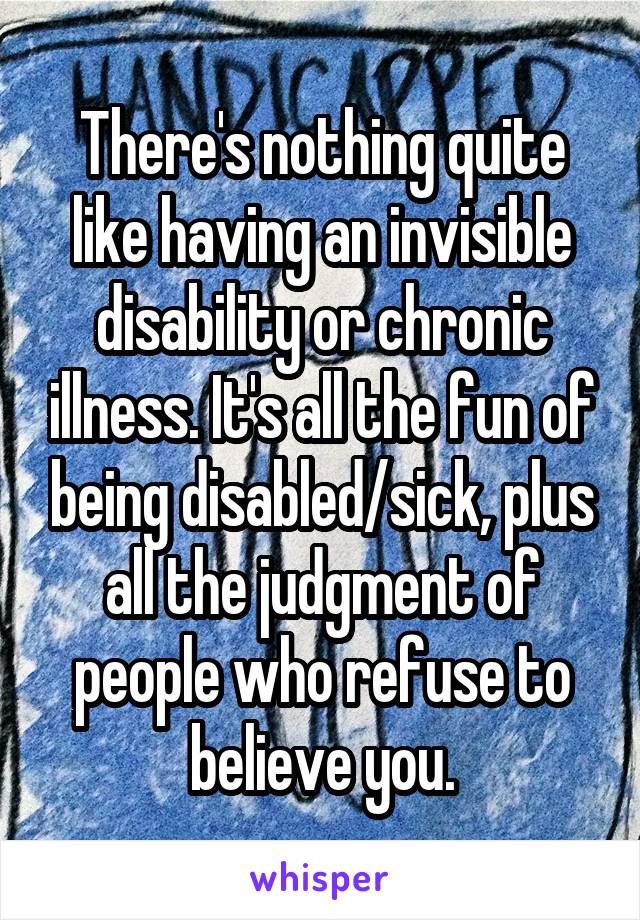There's nothing quite like having an invisible disability or chronic illness. It's all the fun of being disabled/sick, plus all the judgment of people who refuse to believe you.