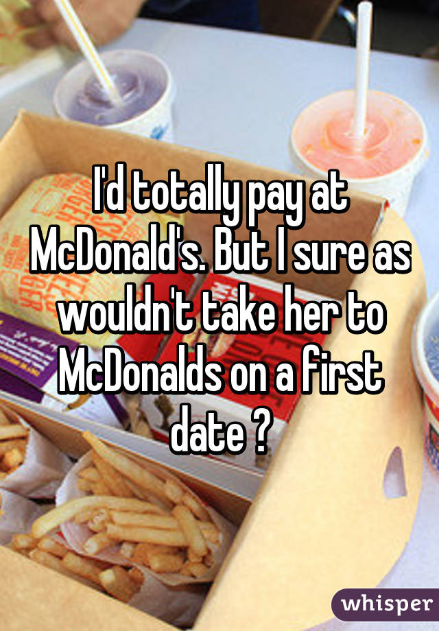 I'd totally pay at McDonald's. But I sure as wouldn't take her to McDonalds on a first date 😂