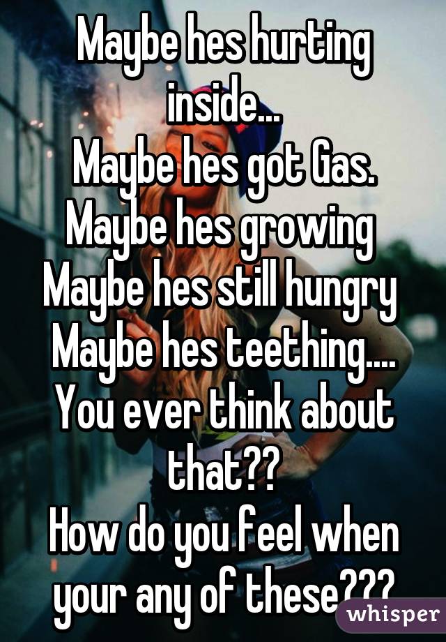 Maybe hes hurting inside...
Maybe hes got Gas.
Maybe hes growing 
Maybe hes still hungry 
Maybe hes teething....
You ever think about that??
How do you feel when your any of these???