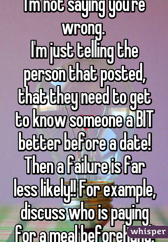 I'm not saying you're wrong. 
I'm just telling the person that posted, that they need to get to know someone a BIT better before a date! Then a failure is far less likely!! For example, discuss who is paying for a meal beforehand!