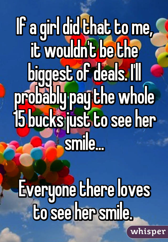 If a girl did that to me, it wouldn't be the biggest of deals. I'll probably pay the whole 15 bucks just to see her smile...

Everyone there loves to see her smile. 