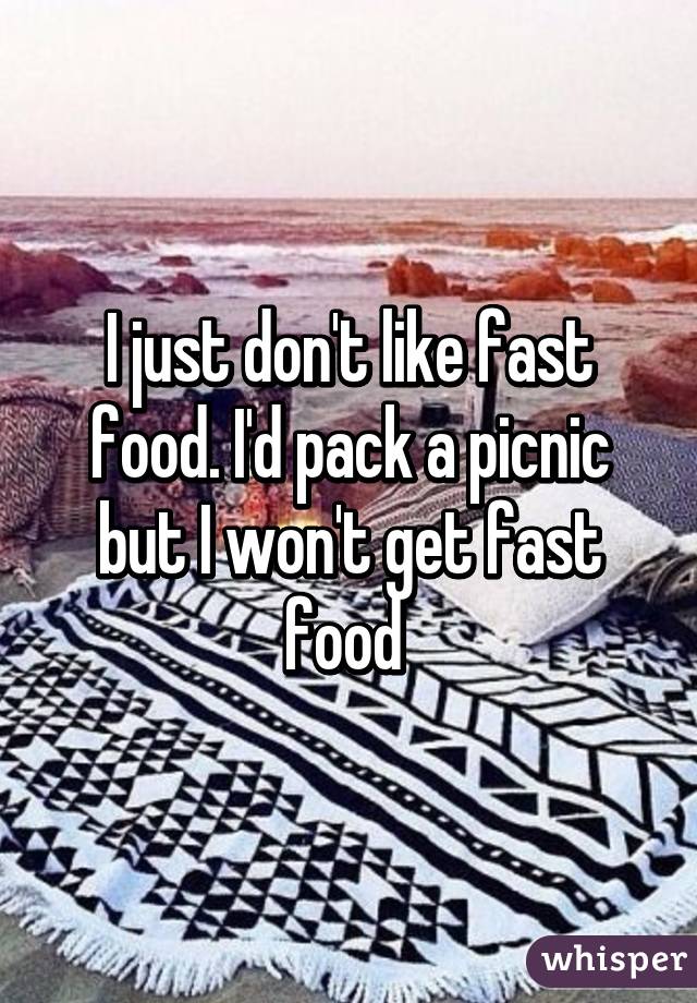 I just don't like fast food. I'd pack a picnic but I won't get fast food 