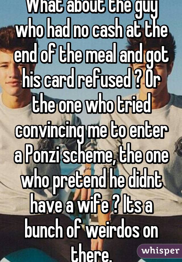 What about the guy who had no cash at the end of the meal and got his card refused ? Or the one who tried convincing me to enter a Ponzi scheme, the one who pretend he didnt have a wife ? Its a bunch of weirdos on there.