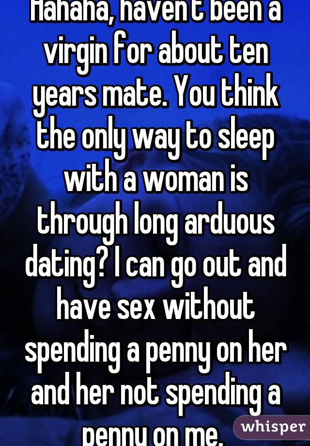 Hahaha, haven't been a virgin for about ten years mate. You think the only way to sleep with a woman is through long arduous dating? I can go out and have sex without spending a penny on her and her not spending a penny on me. 