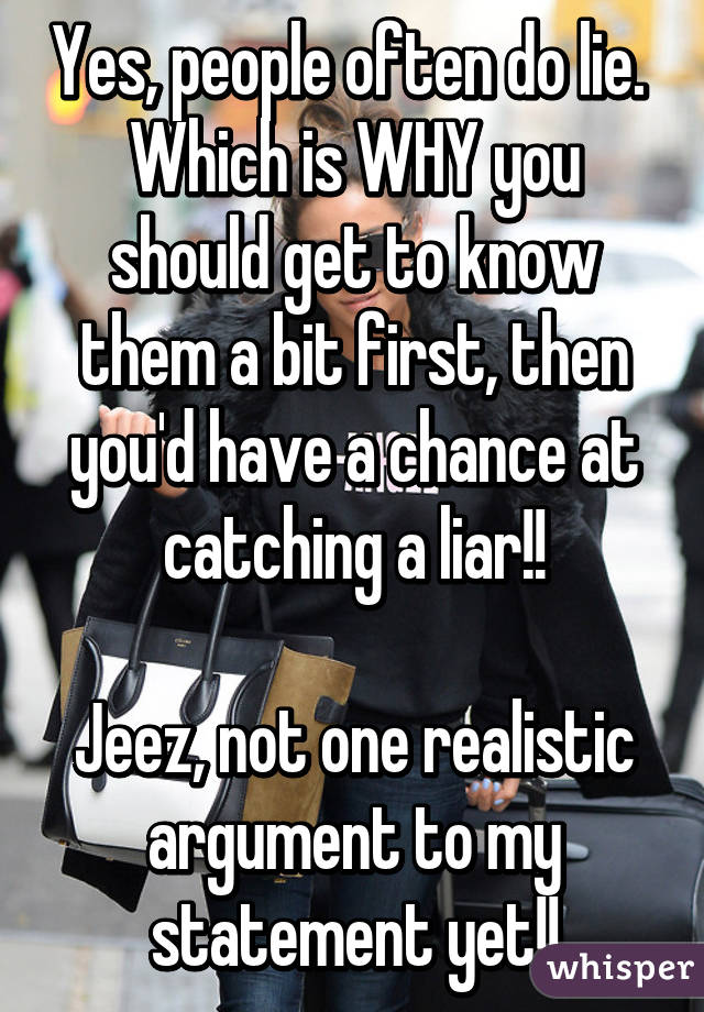 Yes, people often do lie. 
Which is WHY you should get to know them a bit first, then you'd have a chance at catching a liar!!

Jeez, not one realistic argument to my statement yet!!