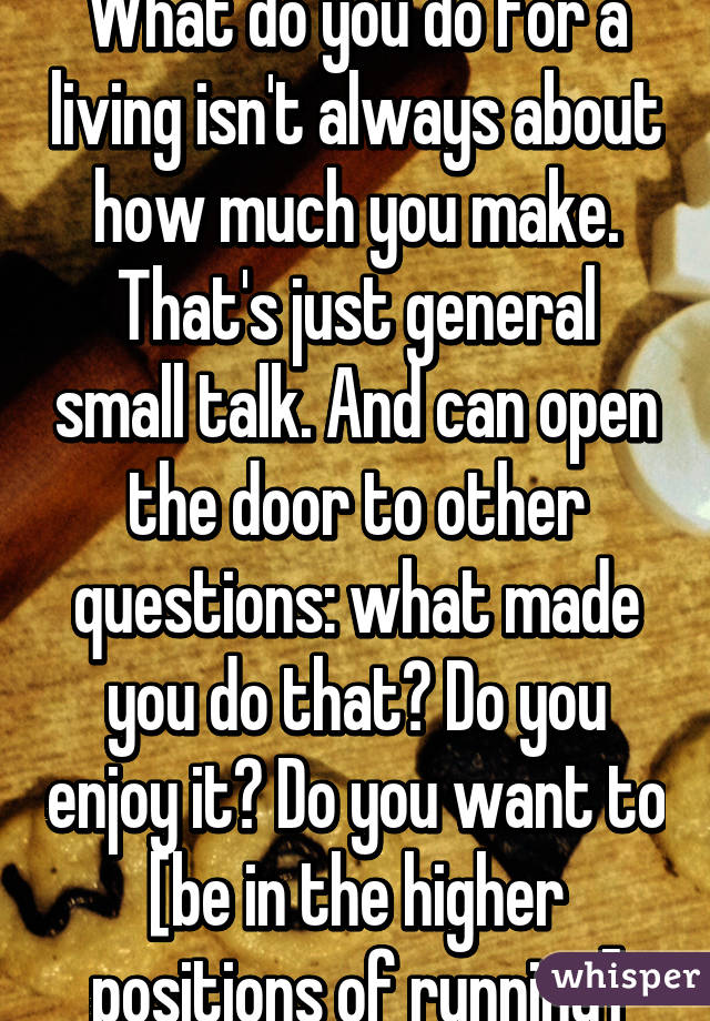 What do you do for a living isn't always about how much you make. That's just general small talk. And can open the door to other questions: what made you do that? Do you enjoy it? Do you want to [be in the higher positions of running]