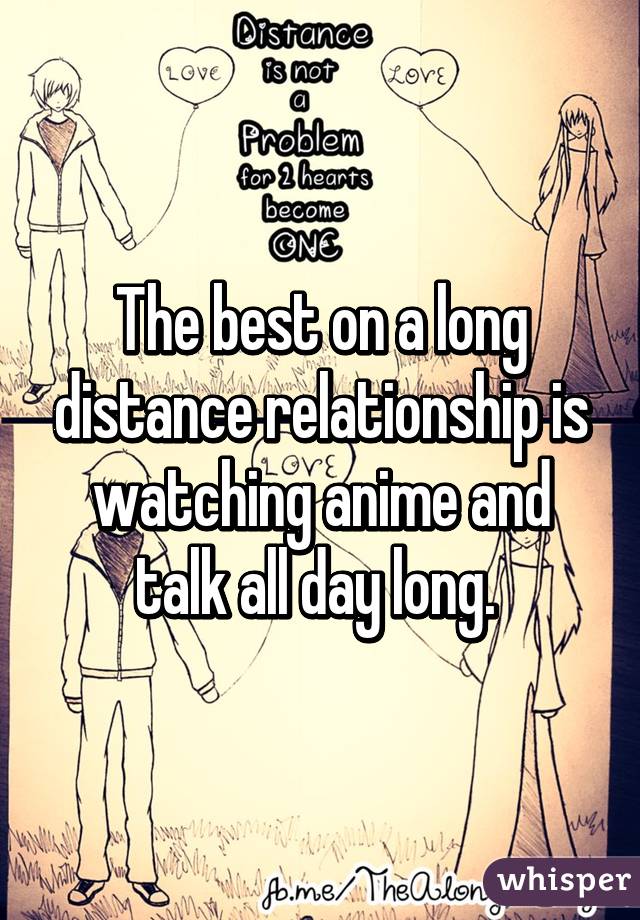 The best on a long distance relationship is watching anime and talk all day  long.