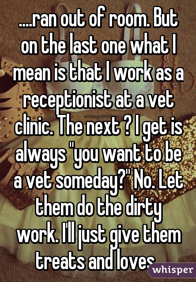 ....ran out of room. But on the last one what I mean is that I work as a receptionist at a vet clinic. The next ? I get is always "you want to be a vet someday?" No. Let them do the dirty work. I'll just give them treats and loves. 