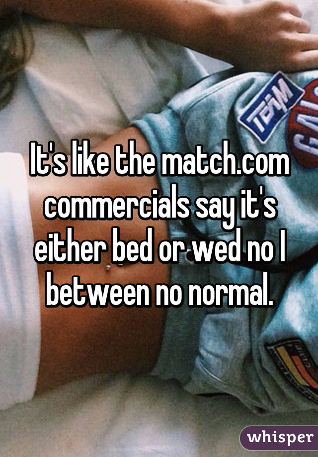 It's like the match.com commercials say it's either bed or wed no I between no normal.