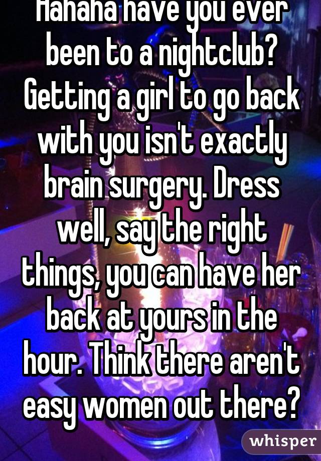 Hahaha have you ever been to a nightclub? Getting a girl to go back with you isn't exactly brain surgery. Dress well, say the right things, you can have her back at yours in the hour. Think there aren't easy women out there? 