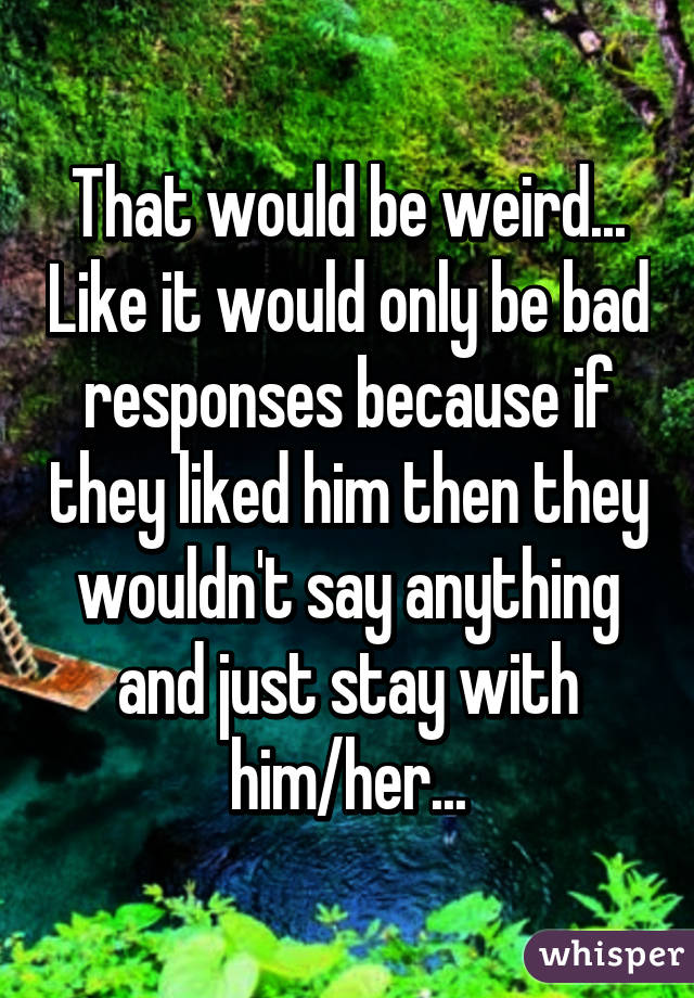 That would be weird... Like it would only be bad responses because if they liked him then they wouldn't say anything and just stay with him/her...