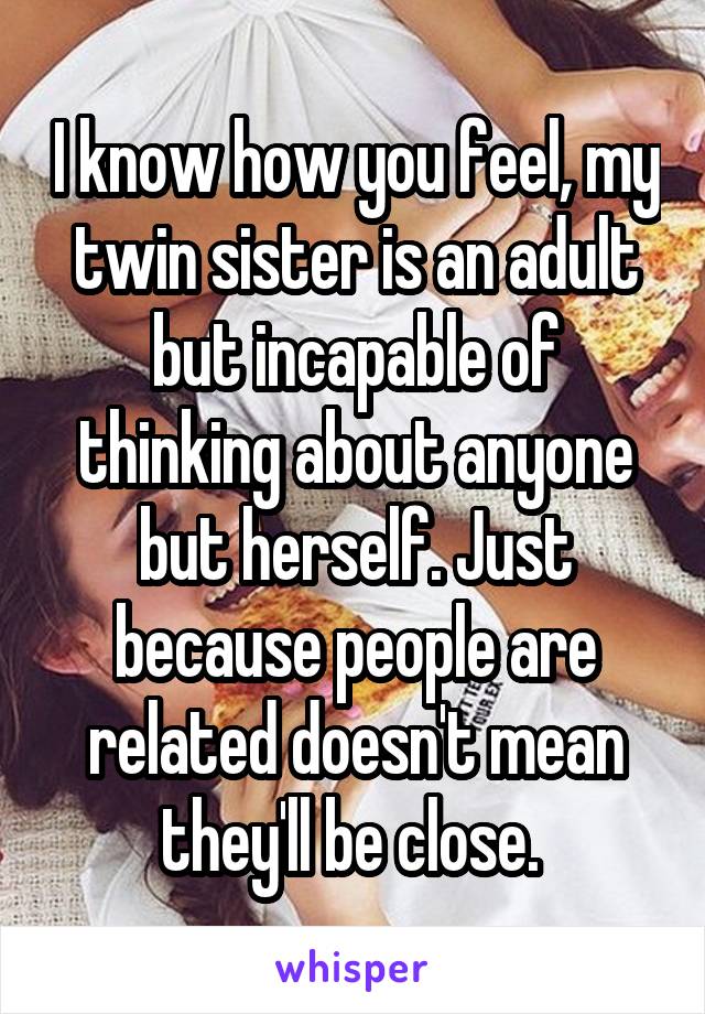 I know how you feel, my twin sister is an adult but incapable of thinking about anyone but herself. Just because people are related doesn't mean they'll be close. 